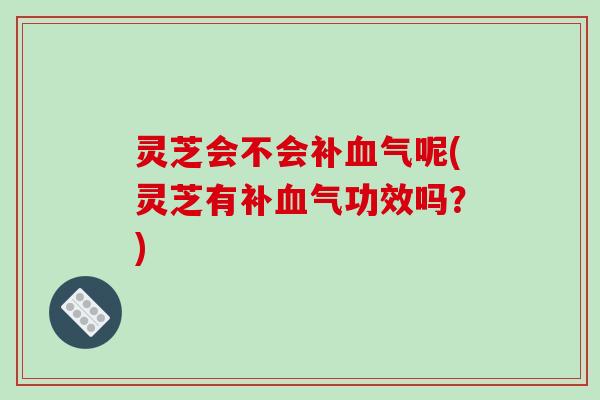 灵芝会不会补血气呢(灵芝有补血气功效吗？)