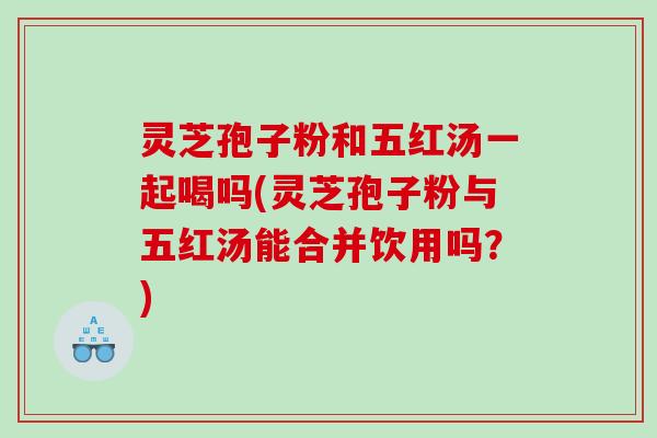 灵芝孢子粉和五红汤一起喝吗(灵芝孢子粉与五红汤能合并饮用吗？)
