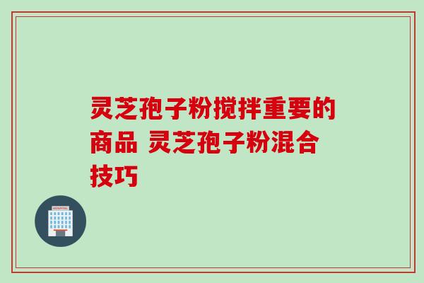 灵芝孢子粉搅拌重要的商品 灵芝孢子粉混合技巧