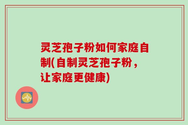 灵芝孢子粉如何家庭自制(自制灵芝孢子粉，让家庭更健康)