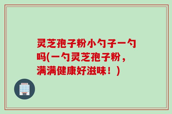 灵芝孢子粉小勺子一勺吗(一勺灵芝孢子粉，满满健康好滋味！)