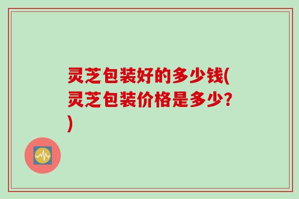 灵芝包装好的多少钱(灵芝包装价格是多少？)