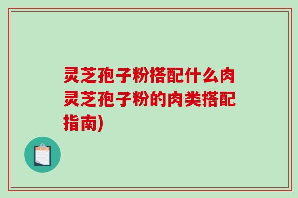 灵芝孢子粉搭配什么肉灵芝孢子粉的肉类搭配指南)