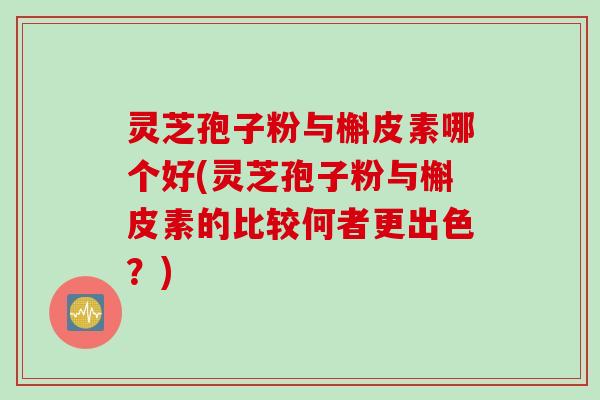 灵芝孢子粉与槲皮素哪个好(灵芝孢子粉与槲皮素的比较何者更出色？)