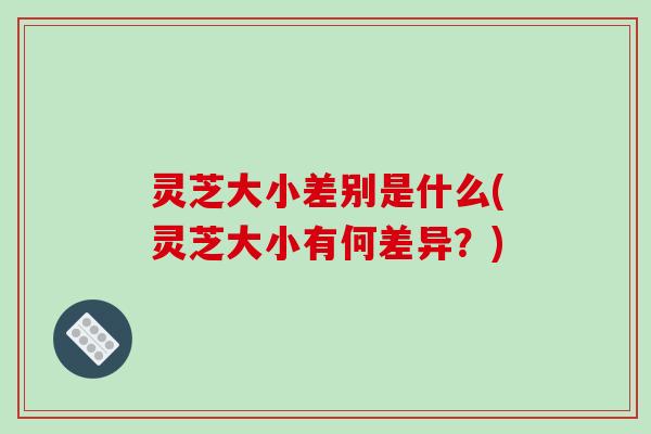 灵芝大小差别是什么(灵芝大小有何差异？)