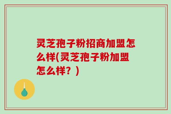 灵芝孢子粉招商加盟怎么样(灵芝孢子粉加盟怎么样？)