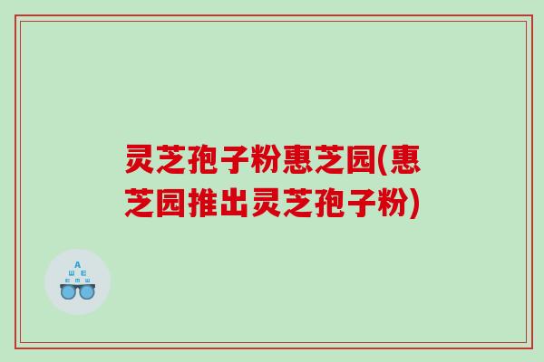灵芝孢子粉惠芝园(惠芝园推出灵芝孢子粉)