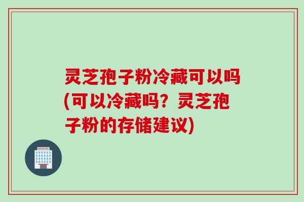 灵芝孢子粉冷藏可以吗(可以冷藏吗？灵芝孢子粉的存储建议)