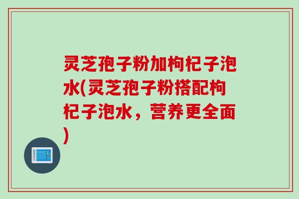 灵芝孢子粉加枸杞子泡水(灵芝孢子粉搭配枸杞子泡水，营养更全面)