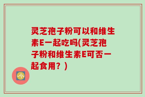 灵芝孢子粉可以和维生素E一起吃吗(灵芝孢子粉和维生素E可否一起食用？)