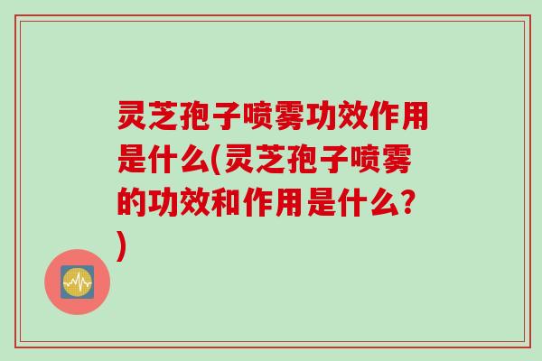 灵芝孢子喷雾功效作用是什么(灵芝孢子喷雾的功效和作用是什么？)