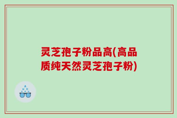 灵芝孢子粉品高(高品质纯天然灵芝孢子粉)