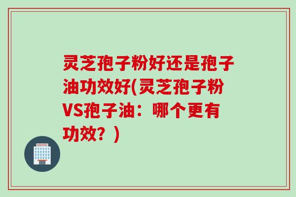 灵芝孢子粉好还是孢子油功效好(灵芝孢子粉VS孢子油：哪个更有功效？)