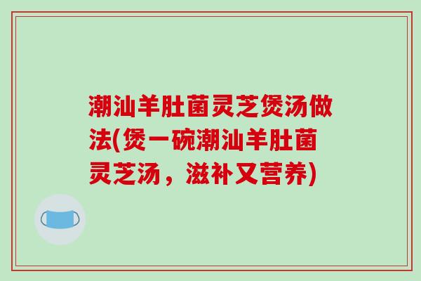 潮汕羊肚菌灵芝煲汤做法(煲一碗潮汕羊肚菌灵芝汤，滋补又营养)