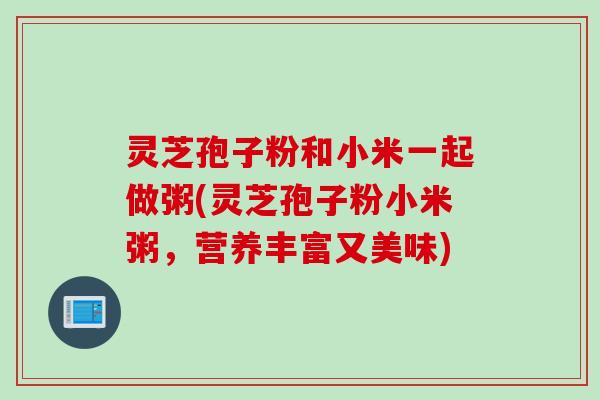灵芝孢子粉和小米一起做粥(灵芝孢子粉小米粥，营养丰富又美味)