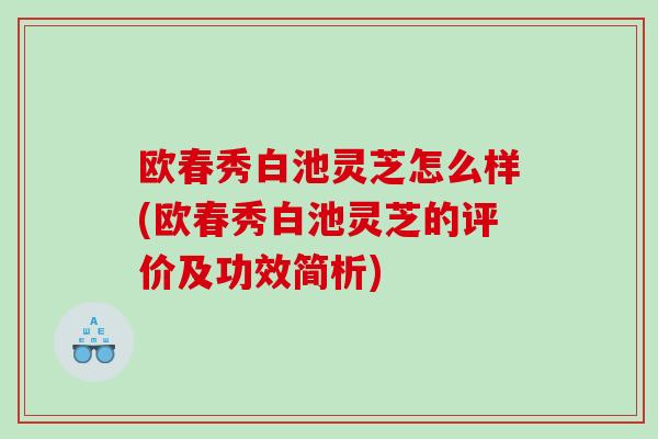 欧春秀白池灵芝怎么样(欧春秀白池灵芝的评价及功效简析)