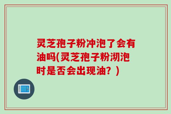 灵芝孢子粉冲泡了会有油吗(灵芝孢子粉沏泡时是否会出现油？)