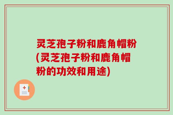 灵芝孢子粉和鹿角帽粉(灵芝孢子粉和鹿角帽粉的功效和用途)