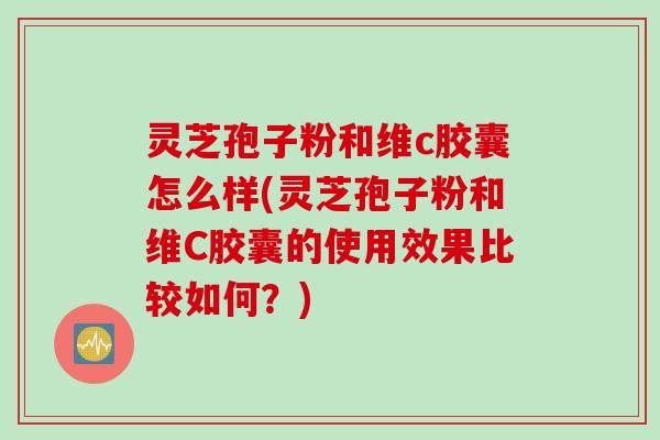 灵芝孢子粉和维c胶囊怎么样(灵芝孢子粉和维C胶囊的使用效果比较如何？)