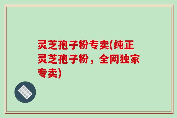 灵芝孢子粉专卖(纯正灵芝孢子粉，全网独家专卖)