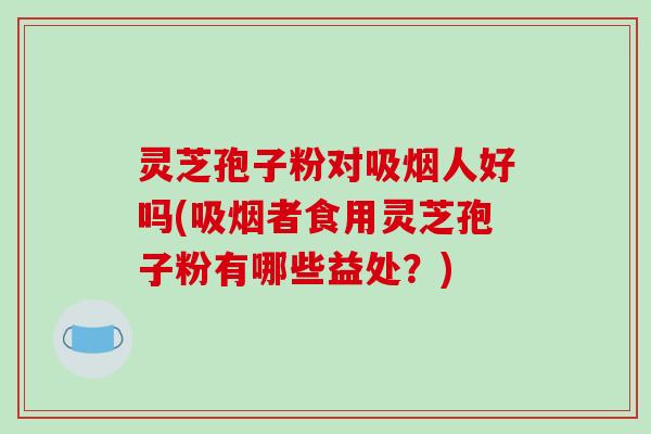 灵芝孢子粉对吸烟人好吗(吸烟者食用灵芝孢子粉有哪些益处?) 灵芝孢子粉对吸烟人好吗(吸烟者食用灵芝孢子粉有哪些益处?)