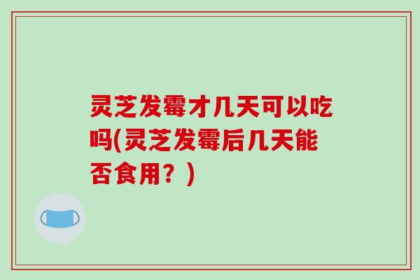 灵芝发霉才几天可以吃吗(灵芝发霉后几天能否食用？)