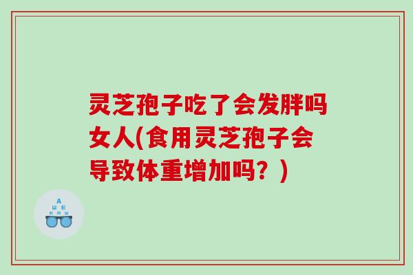 灵芝孢子吃了会发胖吗女人(食用灵芝孢子会导致体重增加吗？)