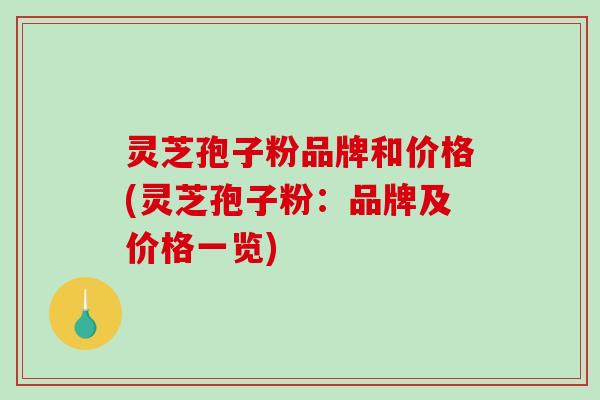 灵芝孢子粉品牌和价格(灵芝孢子粉：品牌及价格一览)
