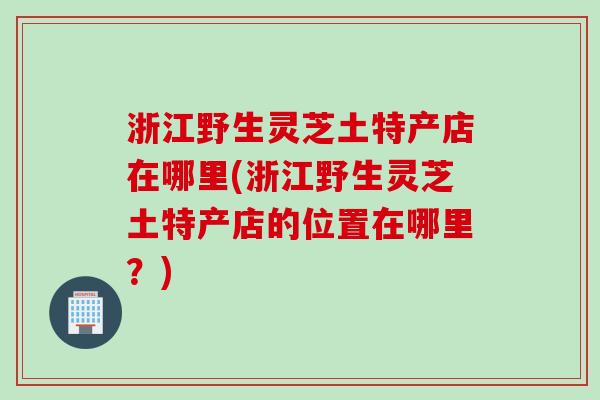 浙江野生灵芝土特产店在哪里(浙江野生灵芝土特产店的位置在哪里？)
