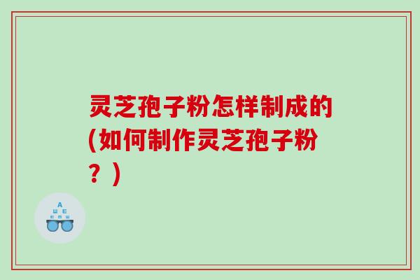 灵芝孢子粉怎样制成的(如何制作灵芝孢子粉？)