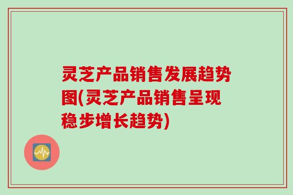 灵芝产品销售发展趋势图(灵芝产品销售呈现稳步增长趋势)