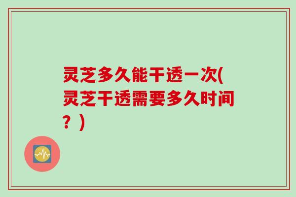 灵芝多久能干透一次(灵芝干透需要多久时间？)