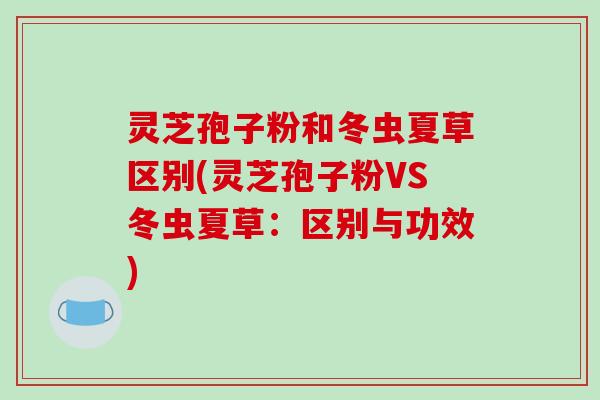灵芝孢子粉和冬虫夏草区别(灵芝孢子粉VS冬虫夏草：区别与功效)
