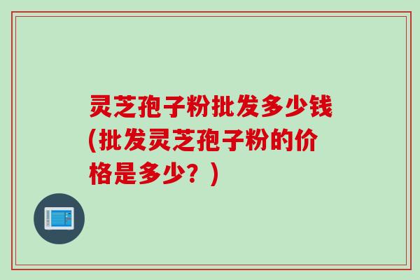 灵芝孢子粉批发多少钱(批发灵芝孢子粉的价格是多少？)