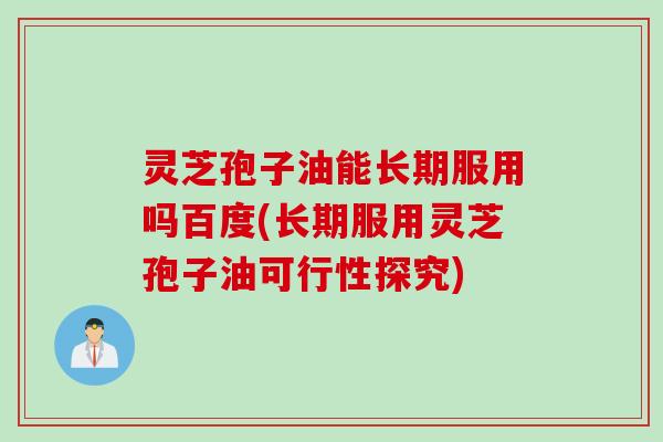 灵芝孢子油能长期服用吗百度(长期服用灵芝孢子油可行性探究)