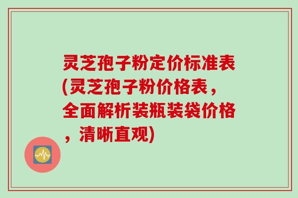 灵芝孢子粉定价标准表(灵芝孢子粉价格表，全面解析装瓶装袋价格，清晰直观)