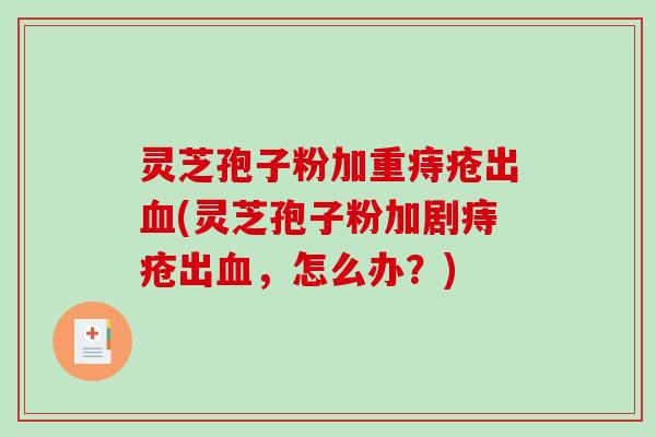 灵芝孢子粉加重痔疮出血(灵芝孢子粉加剧痔疮出血，怎么办？)