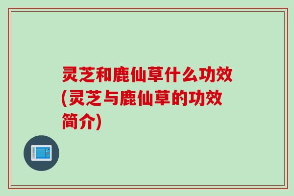 灵芝和鹿仙草什么功效(灵芝与鹿仙草的功效简介)