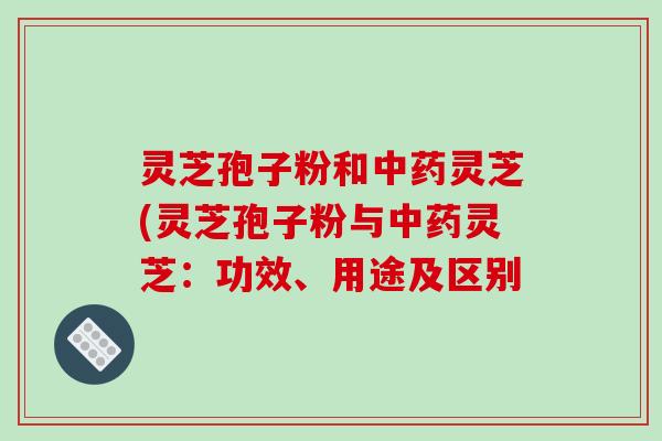 灵芝孢子粉和中药灵芝(灵芝孢子粉与中药灵芝：功效、用途及区别