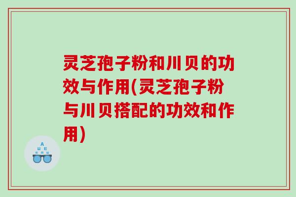 灵芝孢子粉和川贝的功效与作用(灵芝孢子粉与川贝搭配的功效和作用)