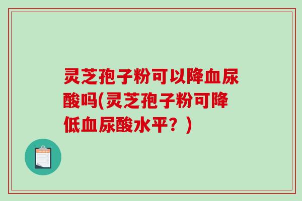灵芝孢子粉可以降血尿酸吗(灵芝孢子粉可降低血尿酸水平？)