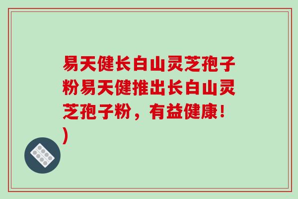易天健长白山灵芝孢子粉易天健推出长白山灵芝孢子粉，有益健康！)