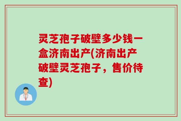 灵芝孢子破壁多少钱一盒济南出产(济南出产破壁灵芝孢子，售价待查)
