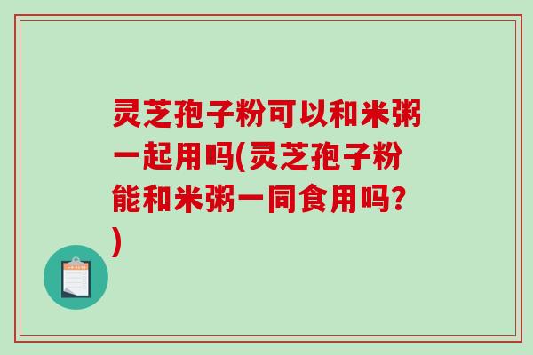 灵芝孢子粉可以和米粥一起用吗(灵芝孢子粉能和米粥一同食用吗？)