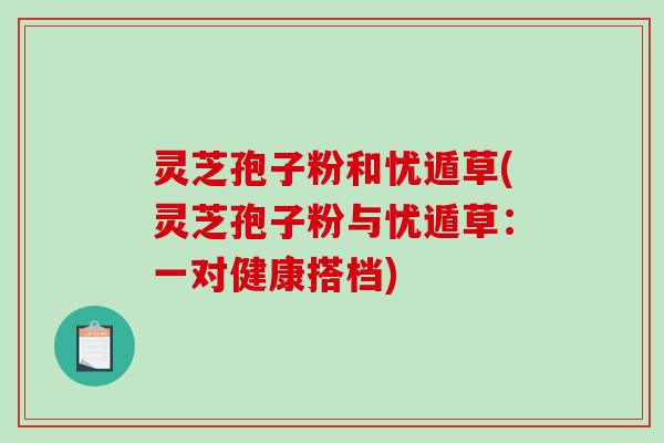 灵芝孢子粉和忧遁草(灵芝孢子粉与忧遁草：一对健康搭档)