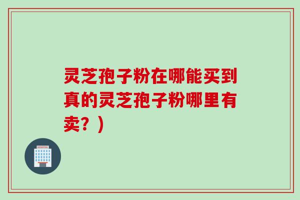 灵芝孢子粉在哪能买到真的灵芝孢子粉哪里有卖？)