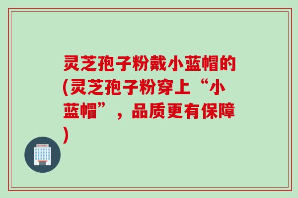 灵芝孢子粉戴小蓝帽的(灵芝孢子粉穿上“小蓝帽”，品质更有保障)
