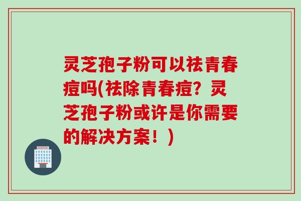 灵芝孢子粉可以祛青春痘吗(祛除青春痘？灵芝孢子粉或许是你需要的解决方案！)