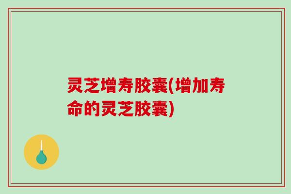 灵芝增寿胶囊(增加寿命的灵芝胶囊)