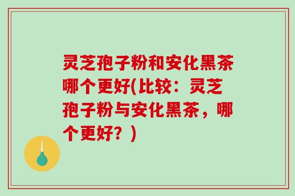 灵芝孢子粉和安化黑茶哪个更好(比较：灵芝孢子粉与安化黑茶，哪个更好？)